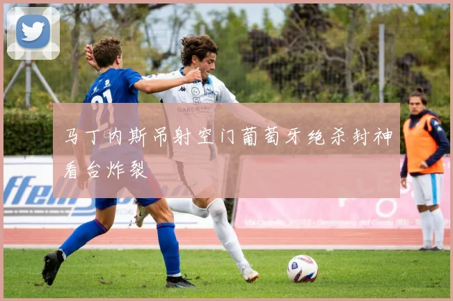 马丁内斯吊射空门葡萄牙绝杀封神看台炸裂