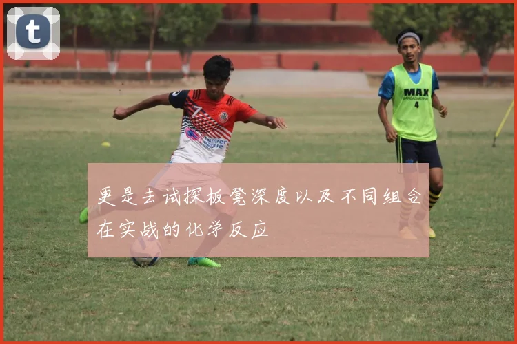 更是去试探板凳深度以及不同组合在实战的化学反应