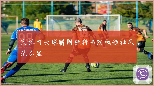 瓦拉内头球解围教科书防线领袖风范尽显
