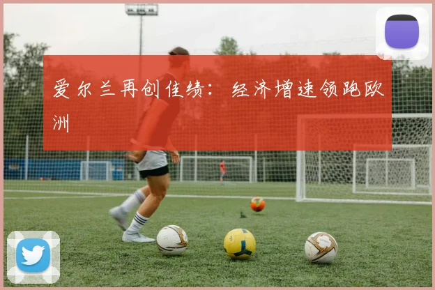 爱尔兰再创佳绩：经济增速领跑欧洲