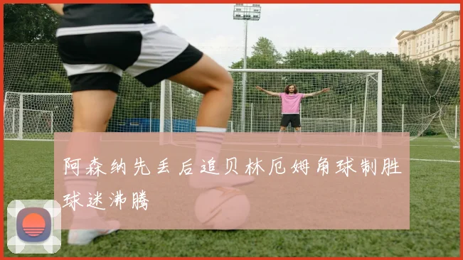 阿森纳先丢后追贝林厄姆角球制胜球迷沸腾
