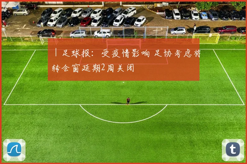 ｜足球报：受疫情影响 足协考虑将转会窗延期2周关闭