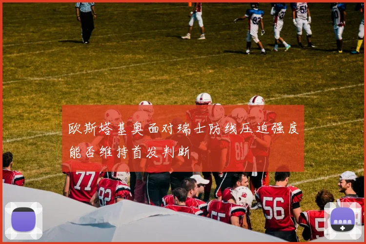 欧斯塔基奥面对瑞士防线压迫强度能否维持首发判断