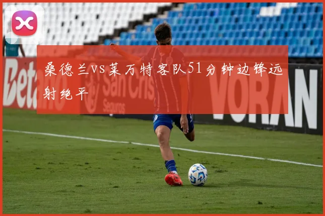 桑德兰vs莱万特客队51分钟边锋远射绝平