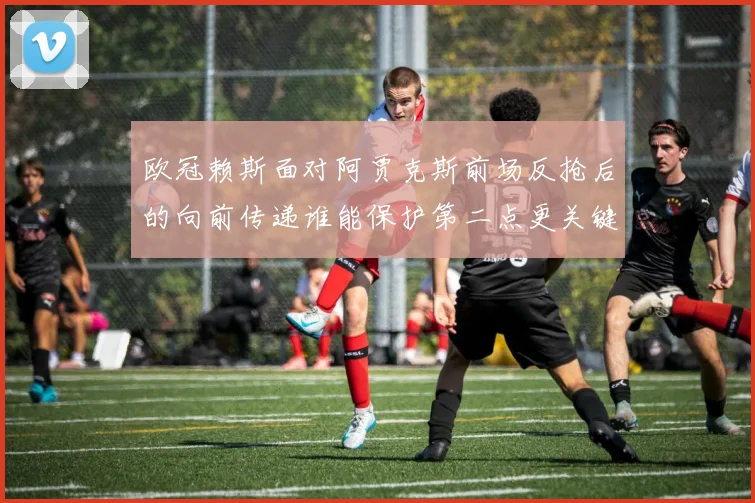 欧冠赖斯面对阿贾克斯前场反抢后的向前传递谁能保护第二点更关键