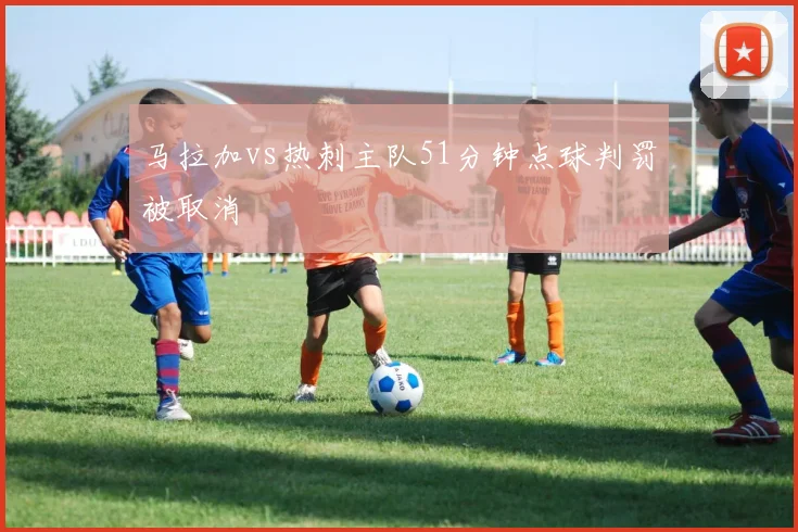 马拉加vs热刺主队51分钟点球判罚被取消