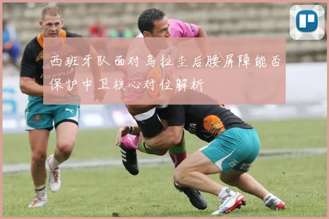 西班牙队面对乌拉圭后腰屏障能否保护中卫核心对位解析