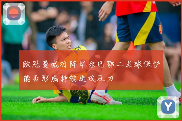 欧冠曼城对阵毕尔巴鄂二点球保护能否形成持续进攻压力