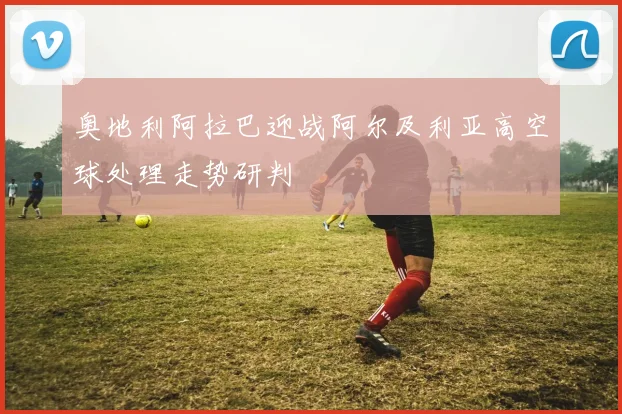 奥地利阿拉巴迎战阿尔及利亚高空球处理走势研判