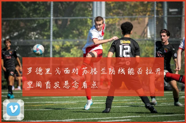 罗德里戈面对苏格兰防线能否拉开空间首发悬念看点