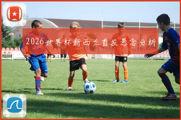2026世界杯新西兰首发悬念分析