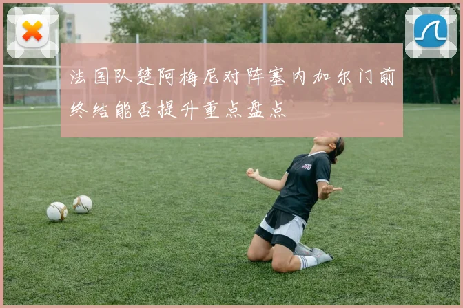 法国队楚阿梅尼对阵塞内加尔门前终结能否提升重点盘点