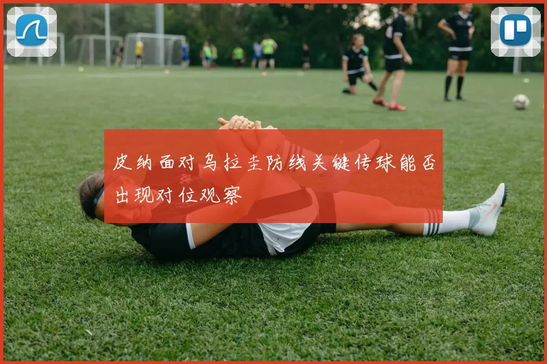 皮纳面对乌拉圭防线关键传球能否出现对位观察
