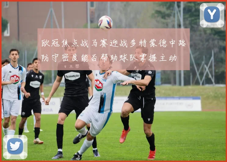 欧冠焦点战马赛迎战多特蒙德中路防守密度能否帮助球队掌握主动