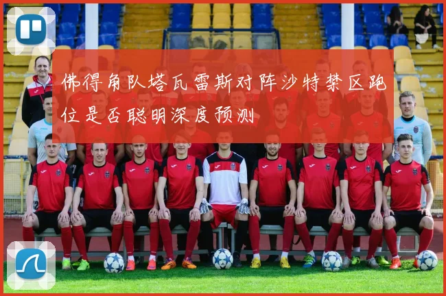 佛得角队塔瓦雷斯对阵沙特禁区跑位是否聪明深度预测