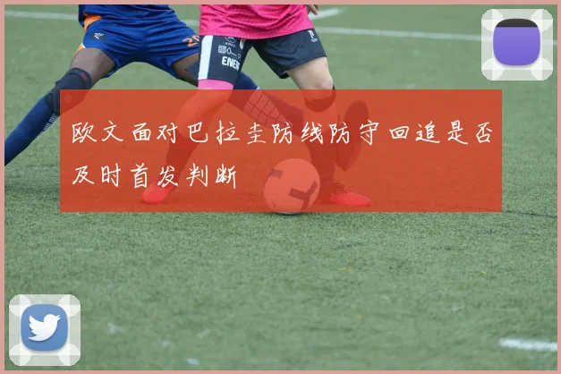 欧文面对巴拉圭防线防守回追是否及时首发判断