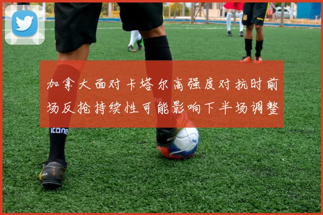 加拿大面对卡塔尔高强度对抗时前场反抢持续性可能影响下半场调整